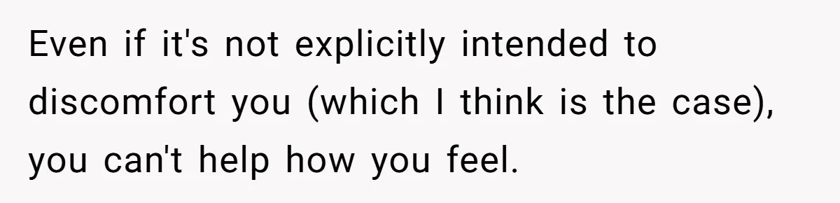 Even if it's not explicitly intended to discomfort you (which I think is the case), you can't help how you feel.