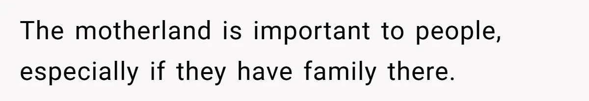 The motherland is important to people, especially if they have family there.