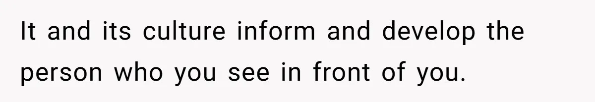 It and its culture inform and develop the person who you see in front of you.