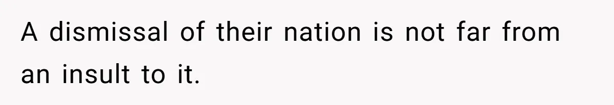 A dismissal of their nation is not far from an insult to it.