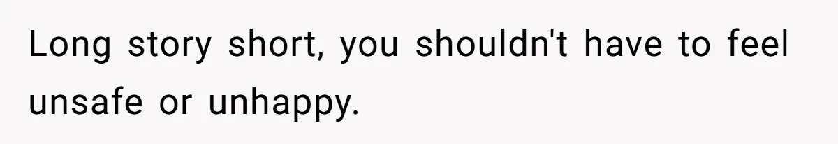 Long story short, you shouldn't have to feel unsafe or unhappy.