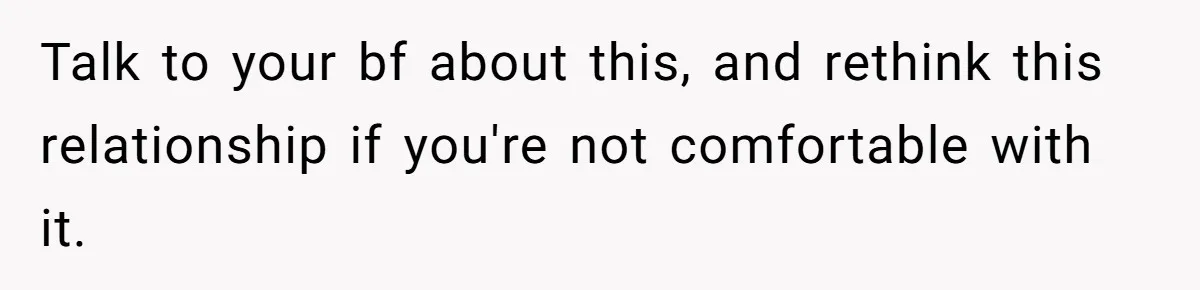 Talk to your bf about this, and rethink this relationship if you're not comfortable with it.