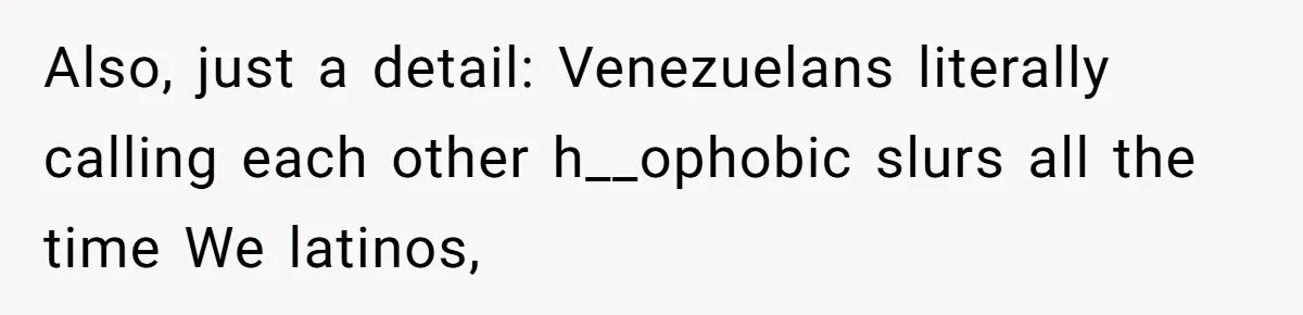 Also, just a detail: Venezuelans literally calling each other h__ophobic slurs all the time We latinos,