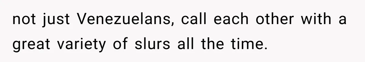 not just Venezuelans, call each other with a great variety of slurs all the time.
