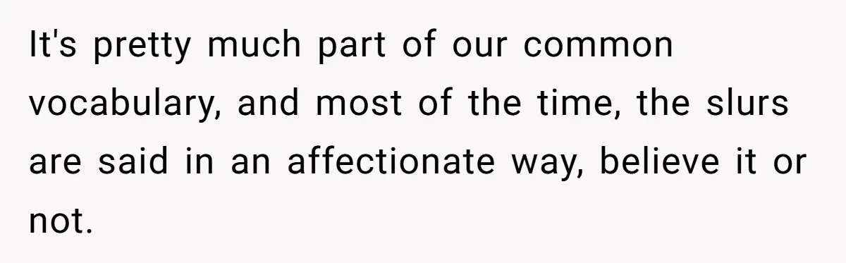 It's pretty much part of our common vocabulary, and most of the time, the slurs are said in an affectionate way, believe it or not.