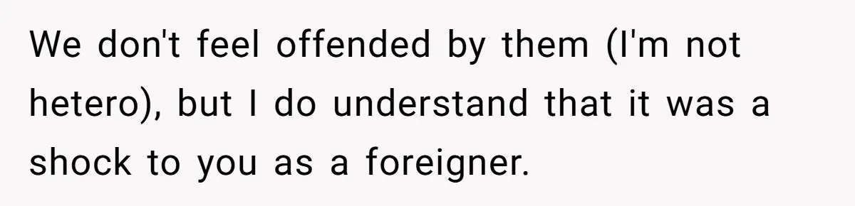 We don't feel offended by them (I'm not hetero), but I do understand that it was a shock to you as a foreigner.