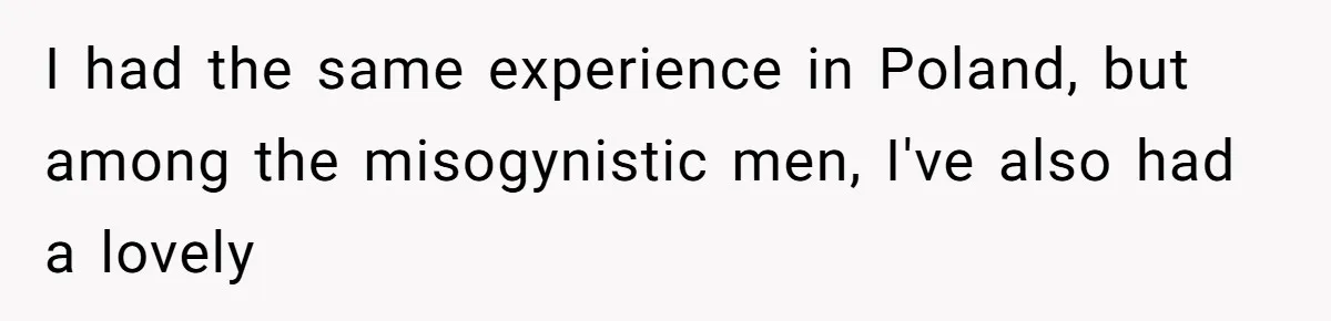 I had the same experience in Poland, but among the misogynistic men, I've also had a lovely