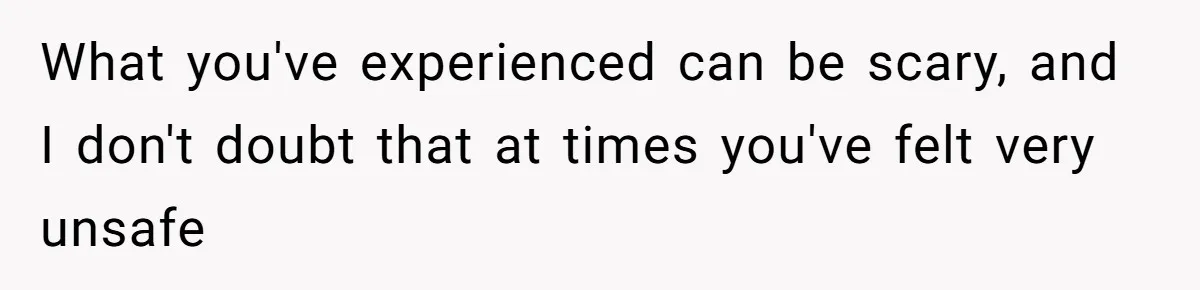 What you've experienced can be scary, and I don't doubt that at times you've felt very unsafe