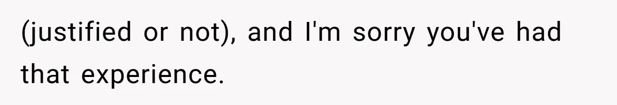 (justified or not), and I'm sorry you've had that experience.