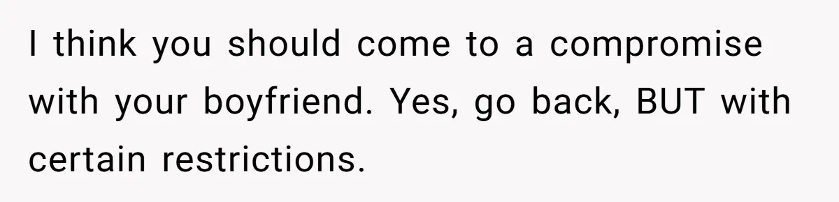 I think you should come to a compromise with your boyfriend. Yes, go back, BUT with certain restrictions.