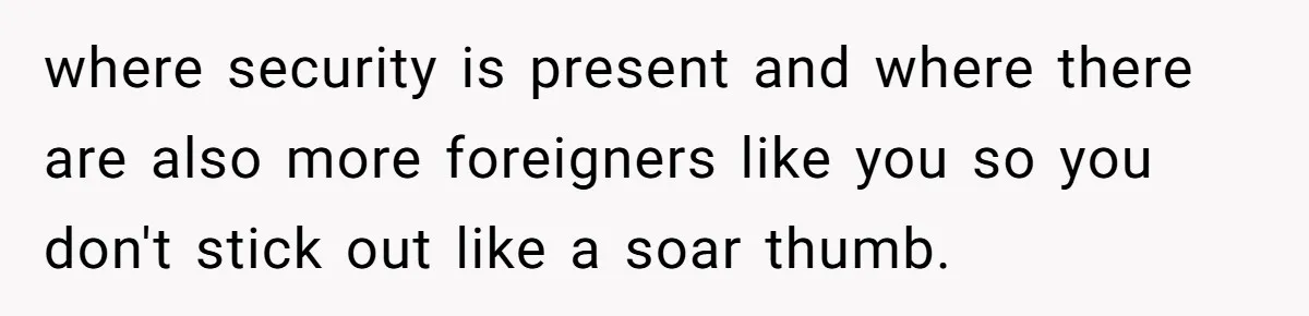 where security is present and where there are also more foreigners like you so you don't stick out like a soar thumb.