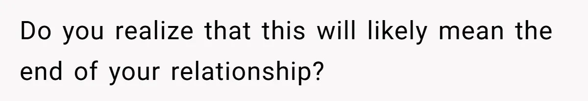 Do you realize that this will likely mean the end of your relationship?