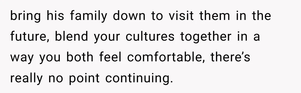 bring his family down to visit them in the future, blend your cultures together in a way you both feel comfortable, there’s really no point continuing.