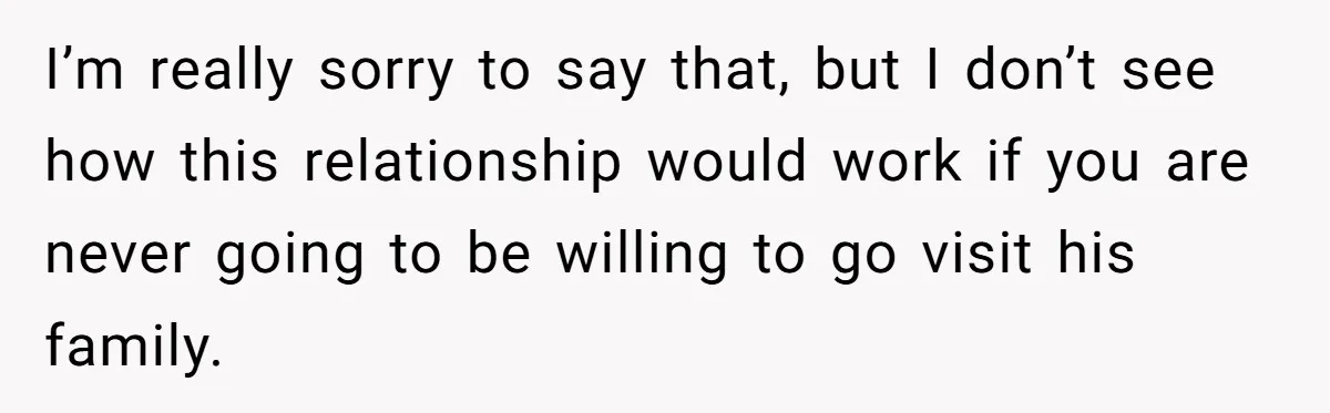 I’m really sorry to say that, but I don’t see how this relationship would work if you are never going to be willing to go visit his family.