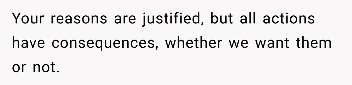Your reasons are justified, but all actions have consequences, whether we want them or not.