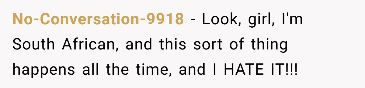 No-Conversation-9918 − Look, girl, I'm South African, and this sort of thing happens all the time, and I HATE IT!!!