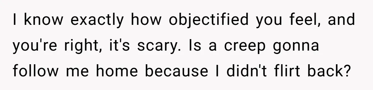 I know exactly how objectified you feel, and you're right, it's scary. Is a creep gonna follow me home because I didn't flirt back?