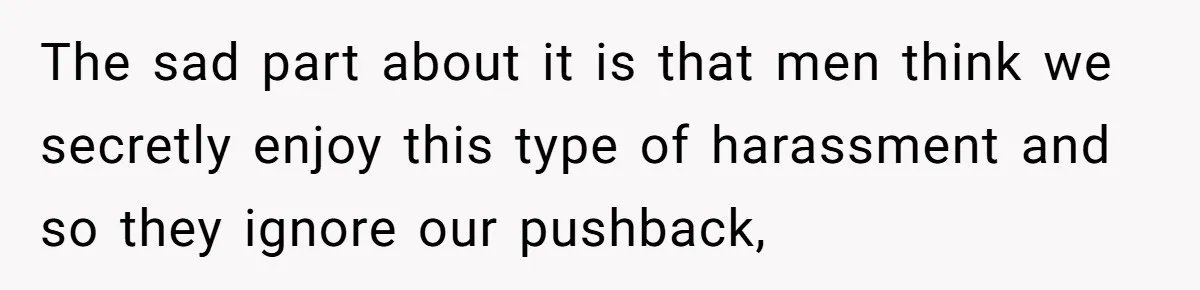 The sad part about it is that men think we secretly enjoy this type of harassment and so they ignore our pushback,