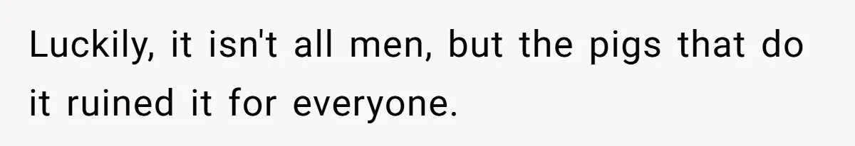 Luckily, it isn't all men, but the pigs that do it ruined it for everyone.
