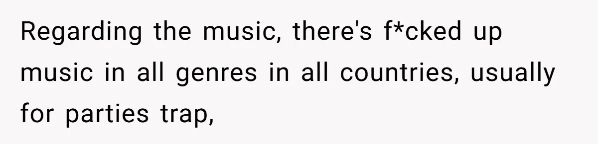 Regarding the music, there's f*cked up music in all genres in all countries, usually for parties trap,
