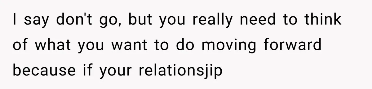 I say don't go, but you really need to think of what you want to do moving forward because if your relationsjip