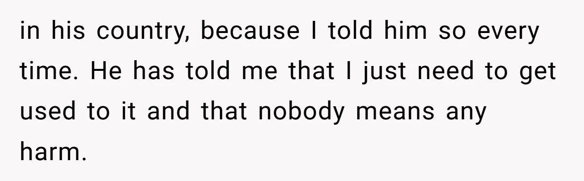 in his country, because I told him so every time. He has told me that I just need to get used to it and that nobody means any harm.