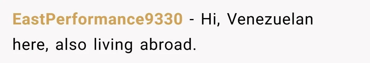 EastPerformance9330 − Hi, Venezuelan here, also living abroad.