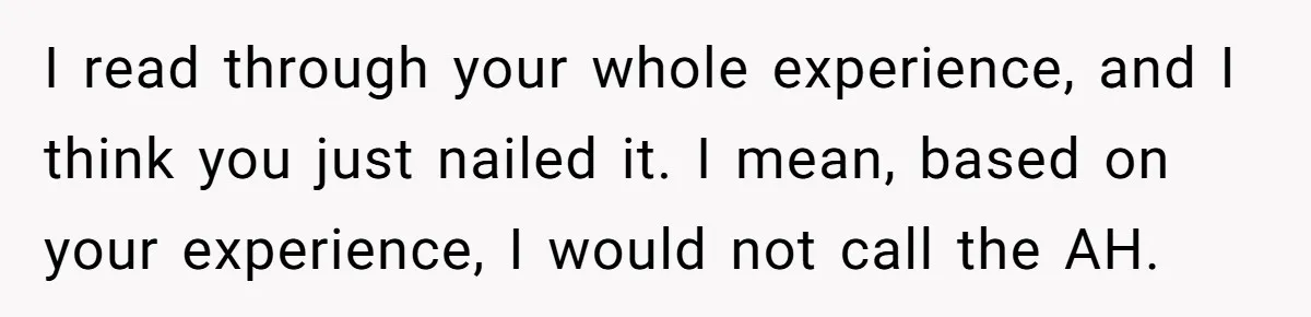 I read through your whole experience, and I think you just nailed it. I mean, based on your experience, I would not call the AH.