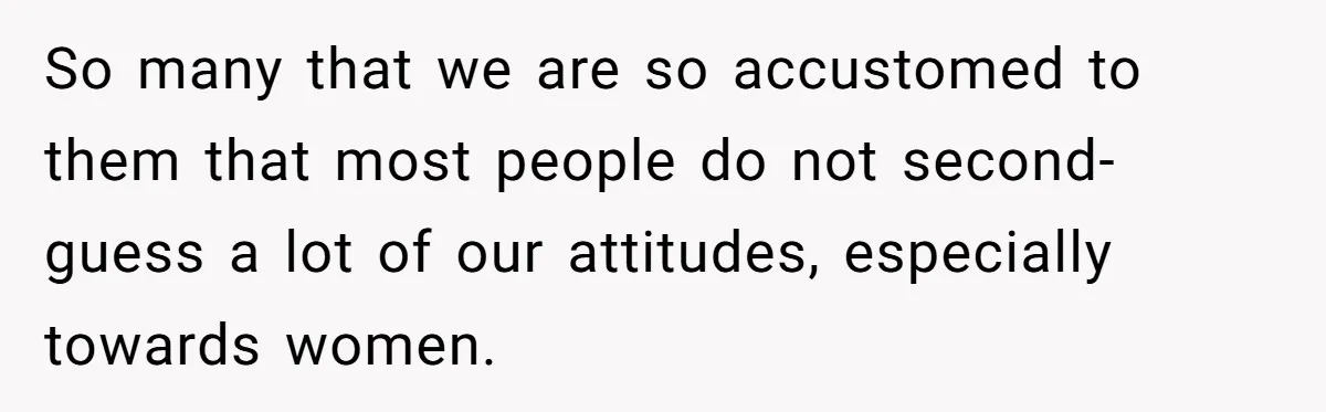 So many that we are so accustomed to them that most people do not second-guess a lot of our attitudes, especially towards women.