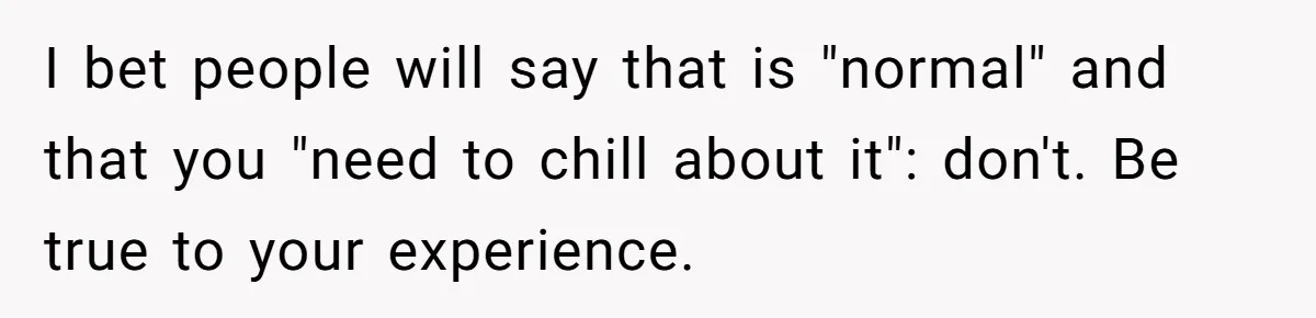 I bet people will say that is "normal" and that you "need to chill about it": don't. Be true to your experience.