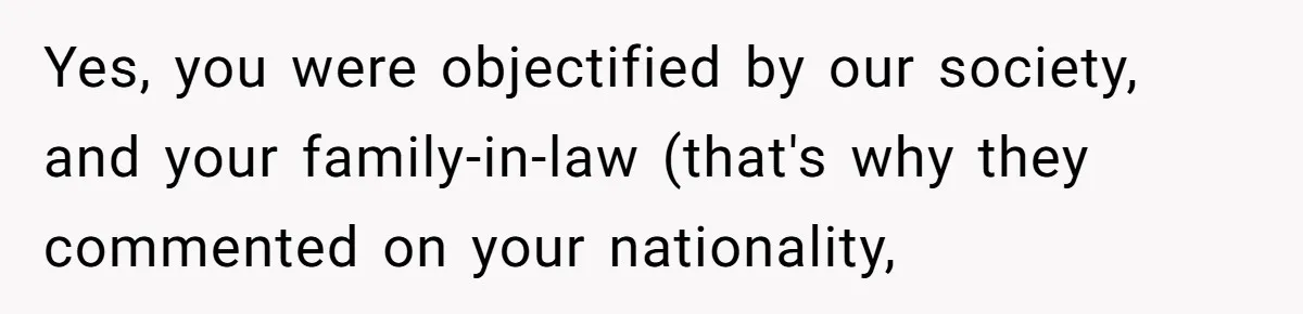 Yes, you were objectified by our society, and your family-in-law (that's why they commented on your nationality,