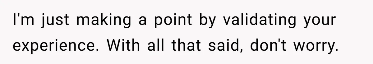 I'm just making a point by validating your experience. With all that said, don't worry.