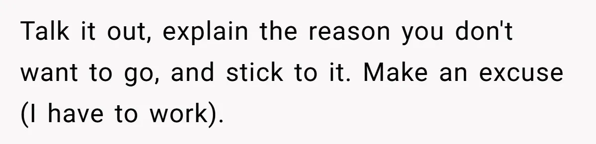 Talk it out, explain the reason you don't want to go, and stick to it. Make an excuse (I have to work).