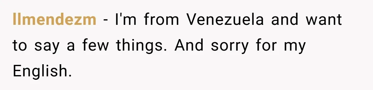 llmendezm − I'm from Venezuela and want to say a few things. And sorry for my English.