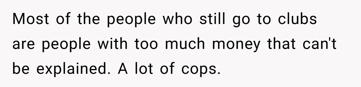 Most of the people who still go to clubs are people with too much money that can't be explained. A lot of cops.