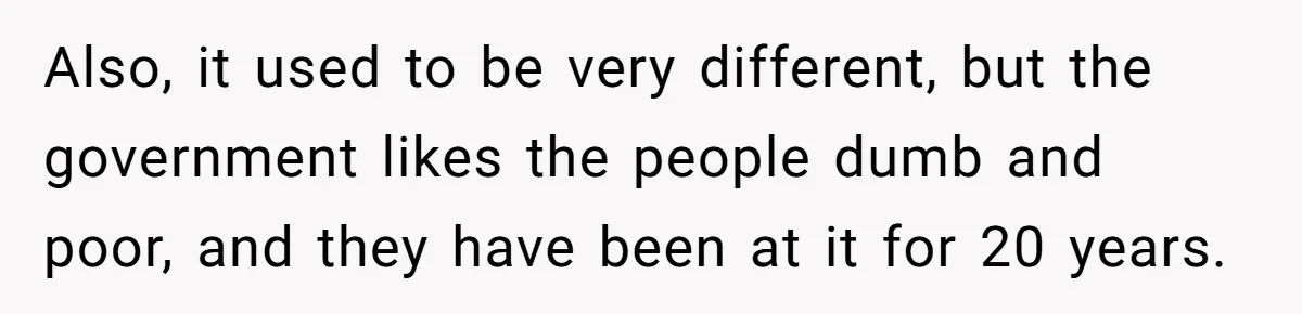 Also, it used to be very different, but the government likes the people dumb and poor, and they have been at it for 20 years.