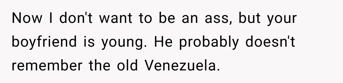 Now I don't want to be an ass, but your boyfriend is young. He probably doesn't remember the old Venezuela.