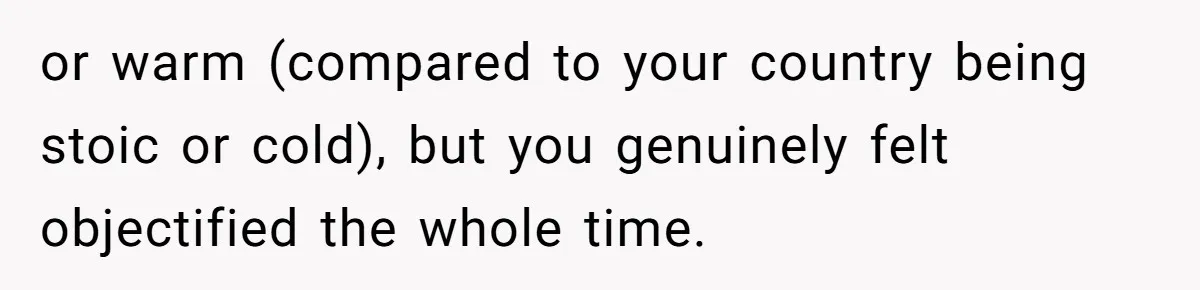 or warm (compared to your country being stoic or cold), but you genuinely felt objectified the whole time.