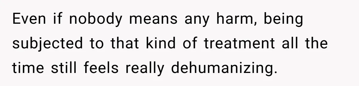 Even if nobody means any harm, being subjected to that kind of treatment all the time still feels really dehumanizing.