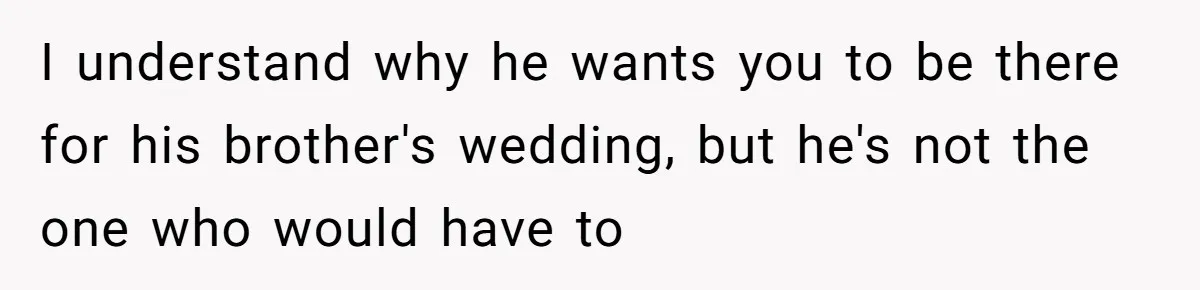 I understand why he wants you to be there for his brother's wedding, but he's not the one who would have to
