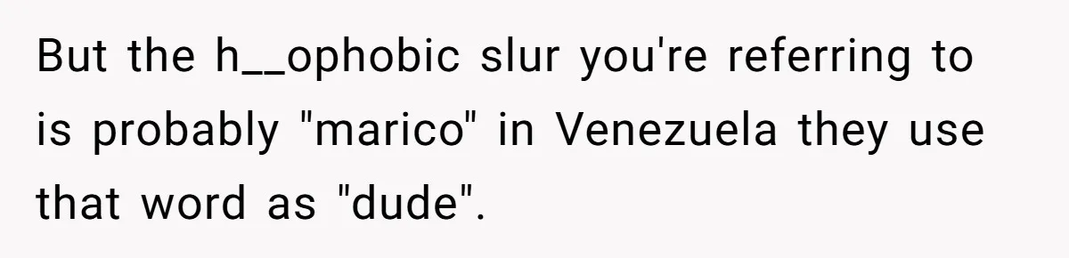 But the h__ophobic slur you're referring to is probably "marico" in Venezuela they use that word as "dude".