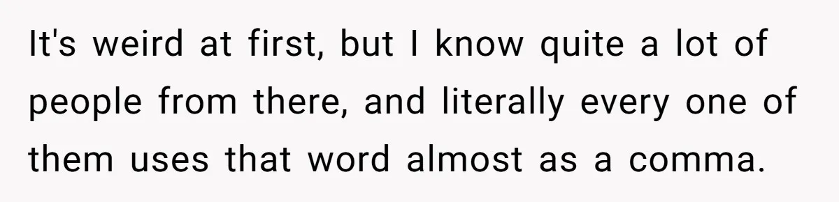 It's weird at first, but I know quite a lot of people from there, and literally every one of them uses that word almost as a comma.