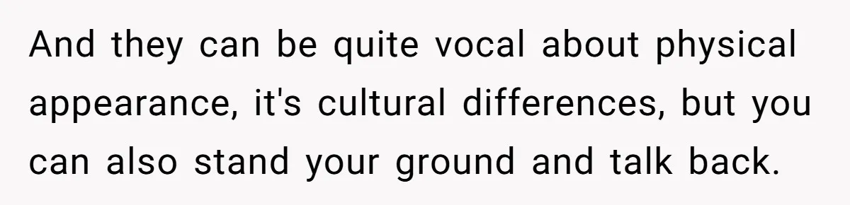 And they can be quite vocal about physical appearance, it's cultural differences, but you can also stand your ground and talk back.
