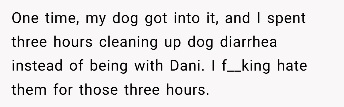 One time, my dog got into it, and I spent three hours cleaning up dog diarrhea instead of being with Dani. I f__king hate them for those three hours.