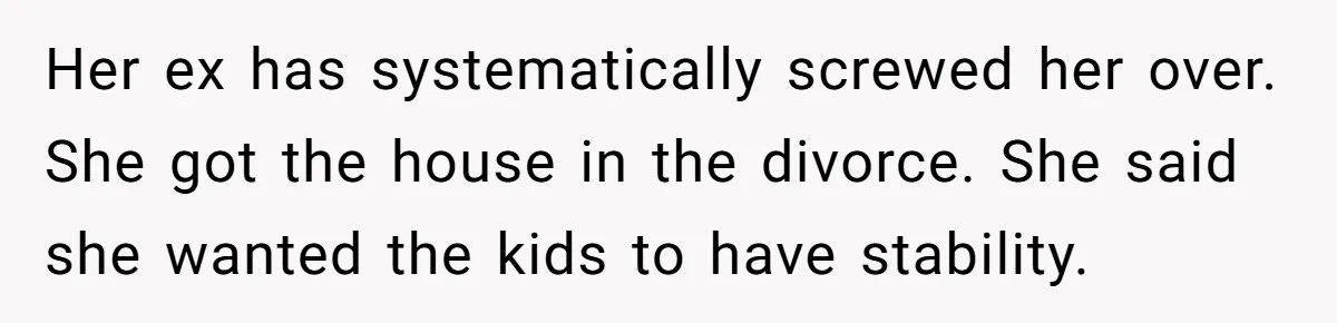 Her ex has systematically screwed her over. She got the house in the divorce. She said she wanted the kids to have stability.