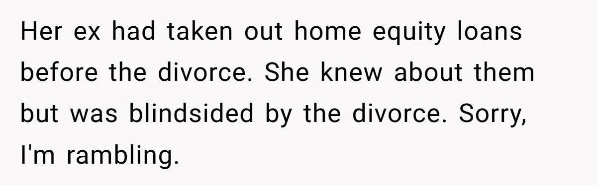 Her ex had taken out home equity loans before the divorce. She knew about them but was blindsided by the divorce. Sorry, I'm rambling.