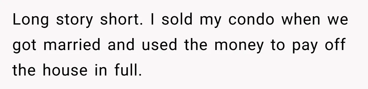 Long story short. I sold my condo when we got married and used the money to pay off the house in full.