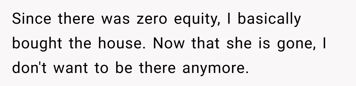 Since there was zero equity, I basically bought the house. Now that she is gone, I don't want to be there anymore.
