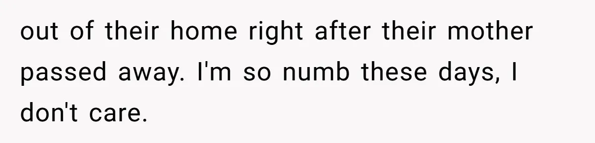 out of their home right after their mother passed away. I'm so numb these days, I don't care.