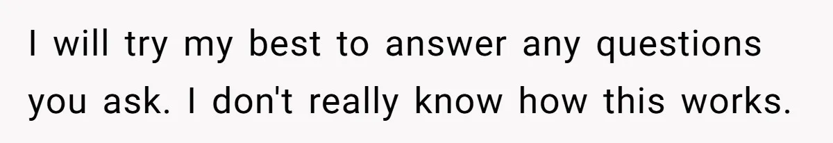 I will try my best to answer any questions you ask. I don't really know how this works.